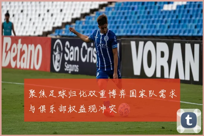 聚焦足球归化双重博弈国家队需求与俱乐部权益现冲突